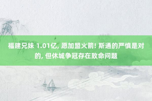 福建兄妹 1.01亿， 愿加盟火箭! 斯通的严慎是对的， 但休城争冠存在致命问题