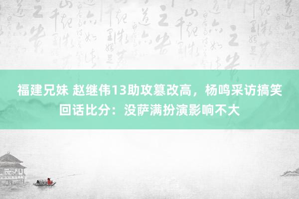 福建兄妹 赵继伟13助攻篡改高，杨鸣采访搞笑回话比分：没萨满扮演影响不大