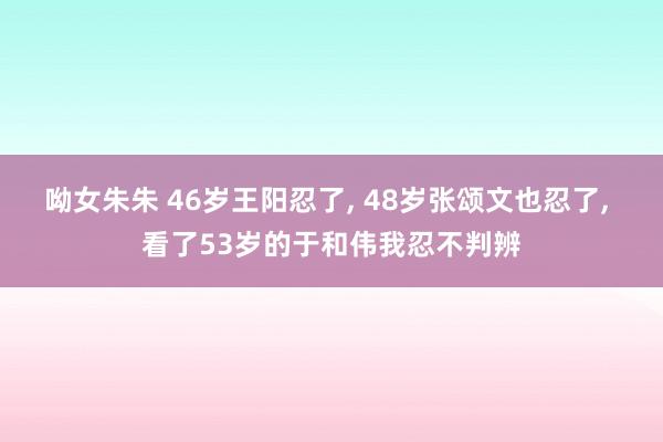 呦女朱朱 46岁王阳忍了， 48岁张颂文也忍了， 看了53岁的于和伟我忍不判辨