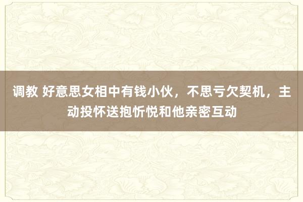 调教 好意思女相中有钱小伙，不思亏欠契机，主动投怀送抱忻悦和他亲密互动