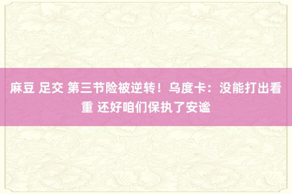 麻豆 足交 第三节险被逆转！乌度卡：没能打出看重 还好咱们保执了安谧