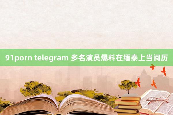 91porn telegram 多名演员爆料在缅泰上当阅历