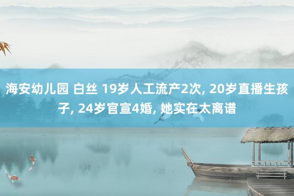 海安幼儿园 白丝 19岁人工流产2次， 20岁直播生孩子， 24岁官宣4婚， 她实在太离谱