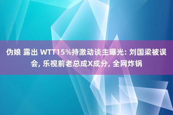 伪娘 露出 WTT15%持激动谈主曝光: 刘国梁被误会， 乐视前老总成X成分， 全网炸锅