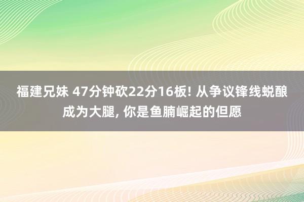 福建兄妹 47分钟砍22分16板! 从争议锋线蜕酿成为大腿， 你是鱼腩崛起的但愿