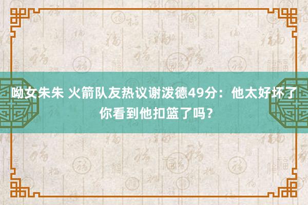 呦女朱朱 火箭队友热议谢泼德49分：他太好坏了 你看到他扣篮了吗？