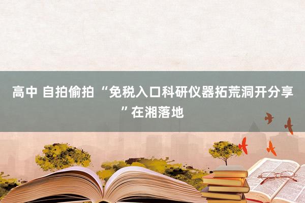 高中 自拍偷拍 “免税入口科研仪器拓荒洞开分享”在湘落地