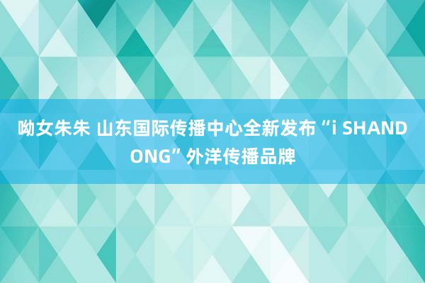 呦女朱朱 山东国际传播中心全新发布“i SHANDONG”外洋传播品牌