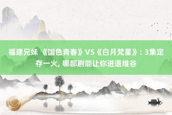 福建兄妹 《国色青春》VS《白月梵星》: 3集定存一火， 哪部剧能让你进退维谷