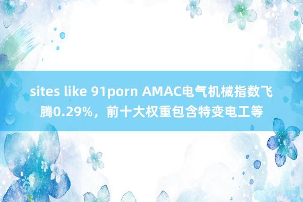 sites like 91porn AMAC电气机械指数飞腾0.29%，前十大权重包含特变电工等