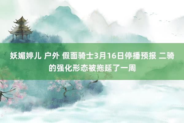 妖媚婷儿 户外 假面骑士3月16日停播预报 二骑的强化形态被拖延了一周