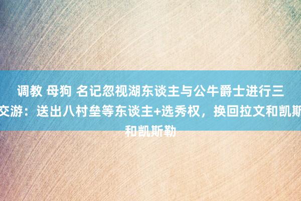 调教 母狗 名记忽视湖东谈主与公牛爵士进行三方交游：送出八村垒等东谈主+选秀权，换回拉文和凯斯勒