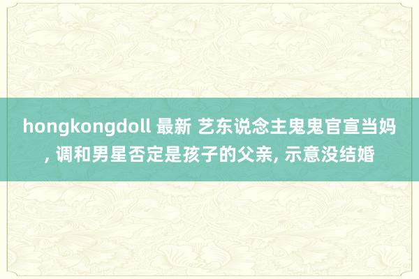 hongkongdoll 最新 艺东说念主鬼鬼官宣当妈， 调和男星否定是孩子的父亲， 示意没结婚