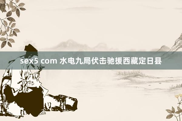 sex5 com 水电九局伏击驰援西藏定日县