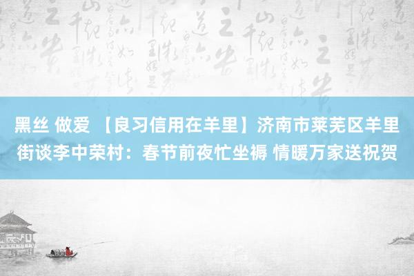 黑丝 做爱 【良习信用在羊里】济南市莱芜区羊里街谈李中荣村：春节前夜忙坐褥 情暖万家送祝贺