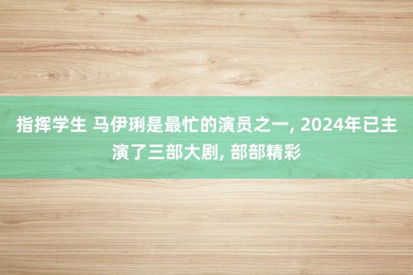 指挥学生 马伊琍是最忙的演员之一， 2024年已主演了三部大剧， 部部精彩