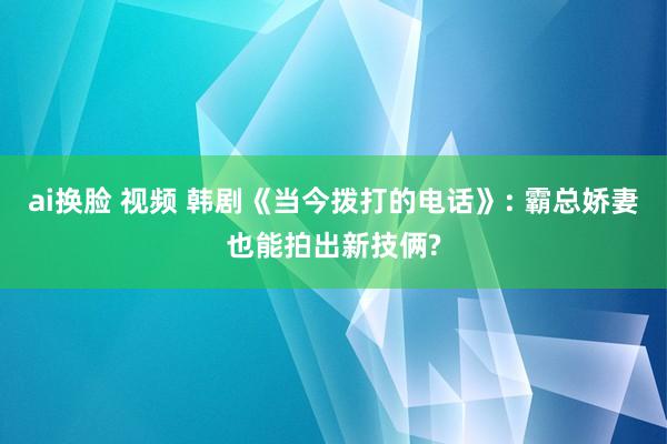 ai换脸 视频 韩剧《当今拨打的电话》: 霸总娇妻也能拍出新技俩?