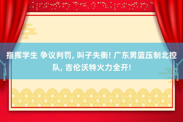 指挥学生 争议判罚， 叫子失衡! 广东男篮压制北控队， 吉伦沃特火力全开!