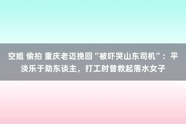 空姐 偷拍 重庆老迈挽回“被吓哭山东司机”：平淡乐于助东谈主，打工时曾救起落水女子