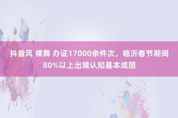 抖音风 裸舞 办证17000余件次，临沂春节期间80%以上出境认知基本成团