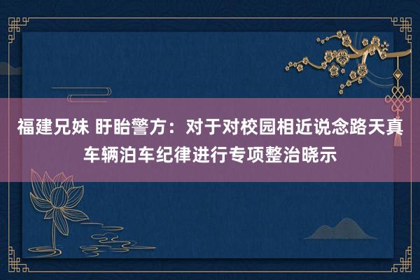 福建兄妹 盱眙警方：对于对校园相近说念路天真车辆泊车纪律进行专项整治晓示