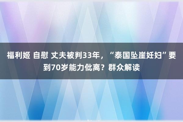 福利姬 自慰 丈夫被判33年，“泰国坠崖妊妇”要到70岁能力仳离？群众解读