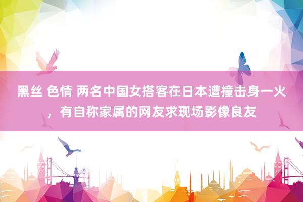 黑丝 色情 两名中国女搭客在日本遭撞击身一火，有自称家属的网友求现场影像良友