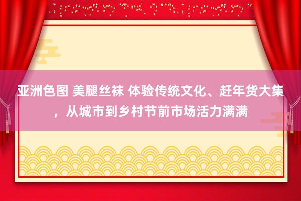 亚洲色图 美腿丝袜 体验传统文化、赶年货大集，从城市到乡村节前市场活力满满