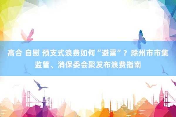 高合 自慰 预支式浪费如何“避雷”？滁州市市集监管、消保委会聚发布浪费指南