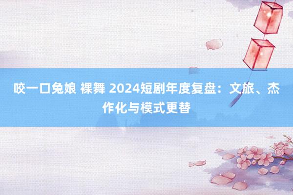 咬一口兔娘 裸舞 2024短剧年度复盘：文旅、杰作化与模式更替