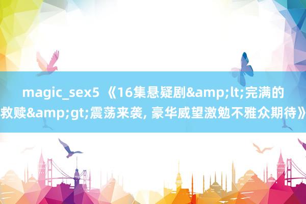 magic_sex5 《16集悬疑剧&lt;完满的救赎&gt;震荡来袭， 豪华威望激勉不雅众期待》