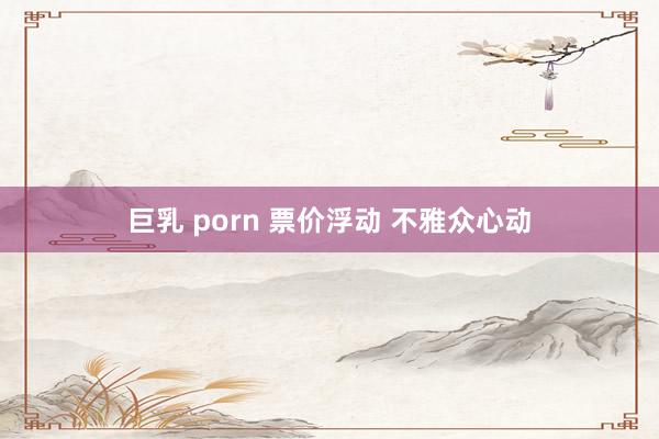 巨乳 porn 票价浮动 不雅众心动