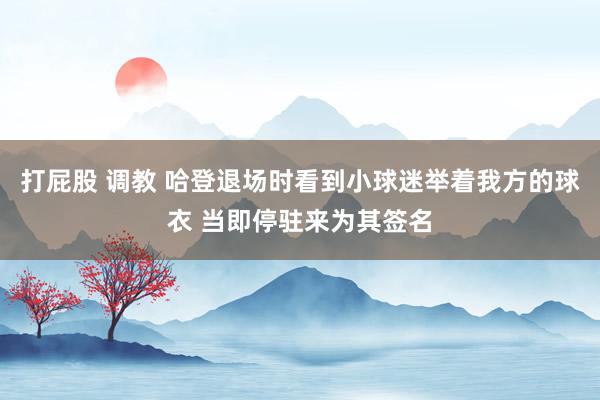 打屁股 调教 哈登退场时看到小球迷举着我方的球衣 当即停驻来为其签名