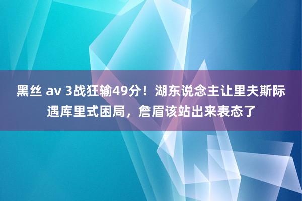 黑丝 av 3战狂输49分！湖东说念主让里夫斯际遇库里式困局，詹眉该站出来表态了