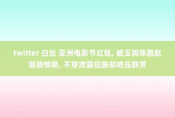 twitter 白丝 亚洲电影节红毯， 被玉润珠圆赵丽颖惊艳， 不穿泄露征服却艳压群芳