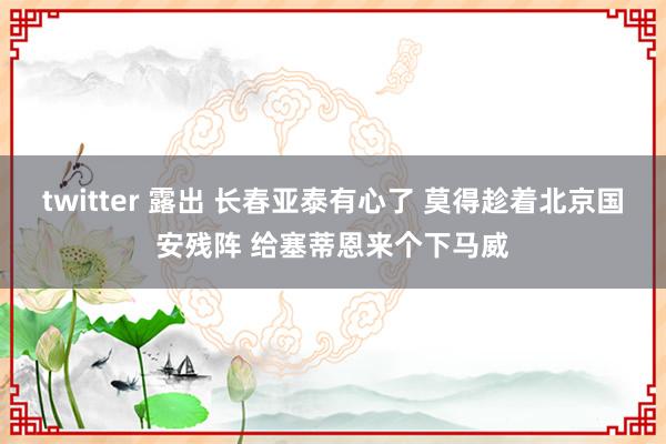 twitter 露出 长春亚泰有心了 莫得趁着北京国安残阵 给塞蒂恩来个下马威