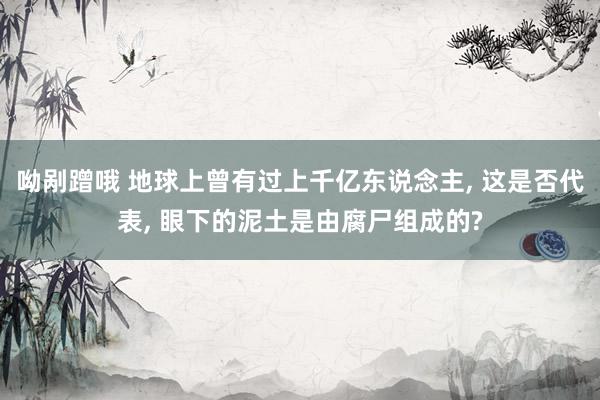 呦剐蹭哦 地球上曾有过上千亿东说念主， 这是否代表， 眼下的泥土是由腐尸组成的?