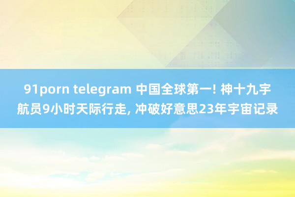 91porn telegram 中国全球第一! 神十九宇航员9小时天际行走， 冲破好意思23年宇宙记录