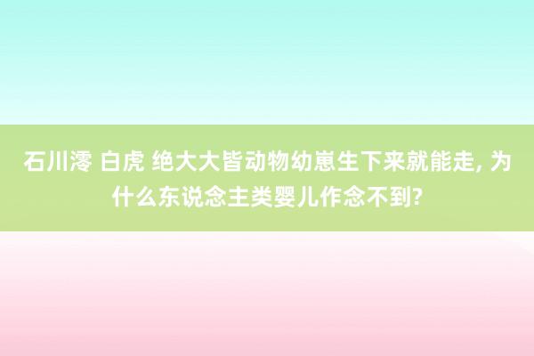 石川澪 白虎 绝大大皆动物幼崽生下来就能走， 为什么东说念主类婴儿作念不到?