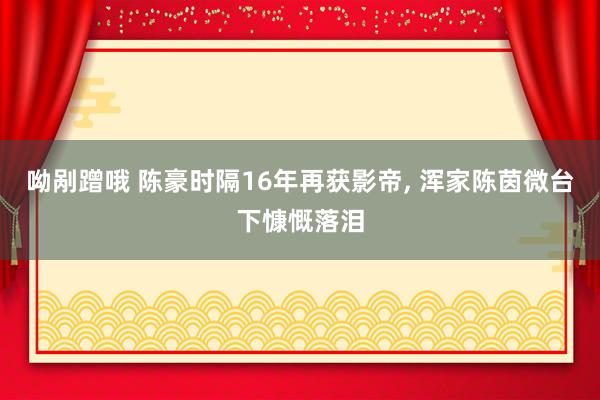 呦剐蹭哦 陈豪时隔16年再获影帝， 浑家陈茵微台下慷慨落泪