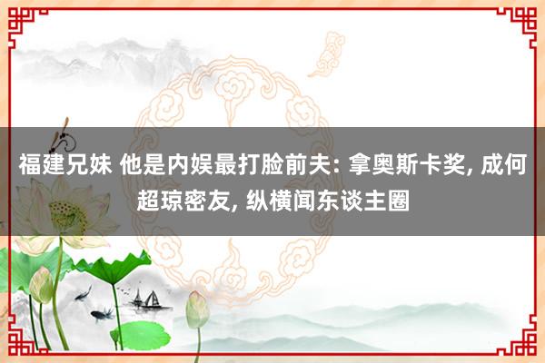 福建兄妹 他是内娱最打脸前夫: 拿奥斯卡奖， 成何超琼密友， 纵横闻东谈主圈