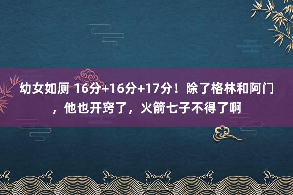 幼女如厕 16分+16分+17分！除了格林和阿门，他也开窍了，火箭七子不得了啊