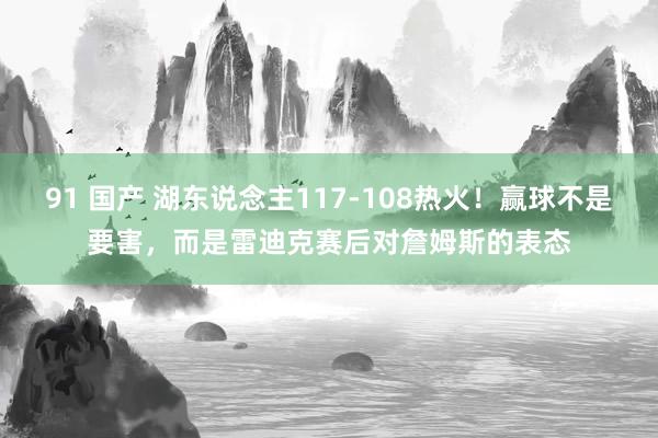 91 国产 湖东说念主117-108热火！赢球不是要害，而是雷迪克赛后对詹姆斯的表态