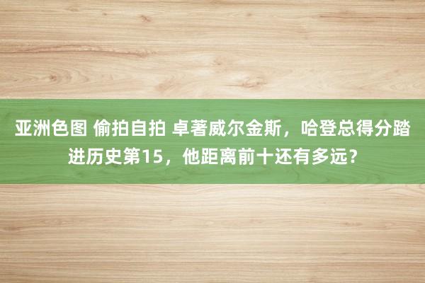 亚洲色图 偷拍自拍 卓著威尔金斯，哈登总得分踏进历史第15，他距离前十还有多远？