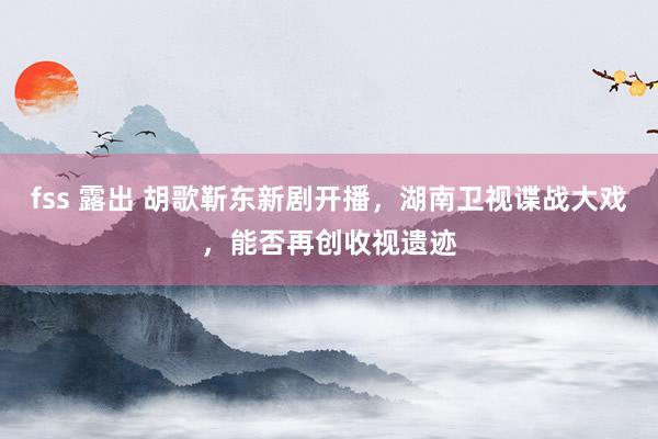 fss 露出 胡歌靳东新剧开播，湖南卫视谍战大戏，能否再创收视遗迹