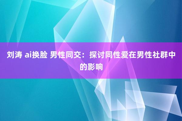 刘涛 ai换脸 男性同交：探讨同性爱在男性社群中的影响