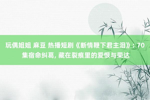 玩偶姐姐 麻豆 热播短剧《断情鞭下君主泪》: 70 集宿命纠葛, 藏在裂痕里的爱恨与荣达