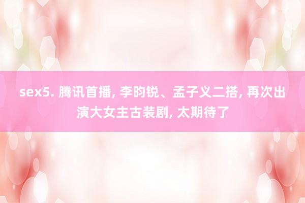 sex5. 腾讯首播, 李昀锐、孟子义二搭, 再次出演大女主古装剧, 太期待了