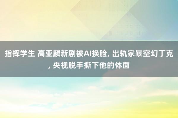 指挥学生 高亚麟新剧被AI换脸, 出轨家暴空幻丁克, 央视脱手撕下他的体面
