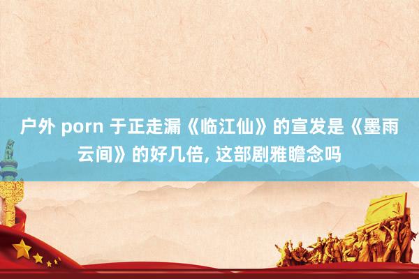 户外 porn 于正走漏《临江仙》的宣发是《墨雨云间》的好几倍, 这部剧雅瞻念吗